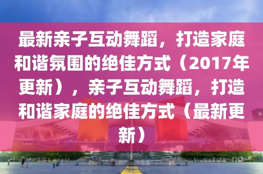 最新親子互動舞蹈，打造家庭和諧氛圍的絕佳方式（2017年更新），親子互動舞蹈，打造和諧家庭的絕佳方式（最新更新）