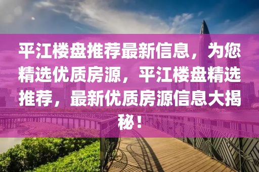 平江樓盤推薦最新信息，為您精選優質房源，平江樓盤精選推薦，最新優質房源信息大揭秘！