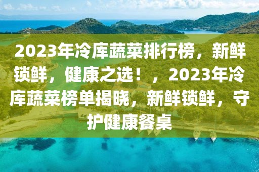 2023年冷庫蔬菜排行榜，新鮮鎖鮮，健康之選！，2023年冷庫蔬菜榜單揭曉，新鮮鎖鮮，守護健康餐桌