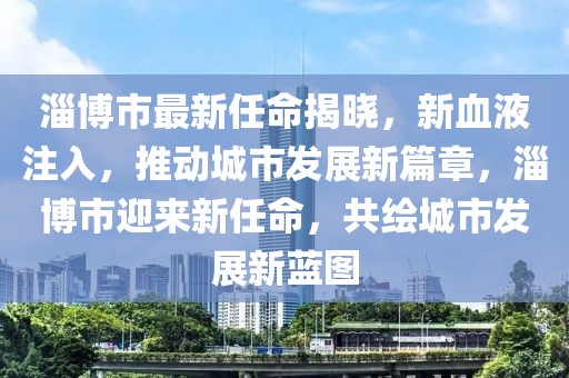 淄博市最新任命揭曉，新血液注入，推動城市發展新篇章，淄博市迎來新任命，共繪城市發展新藍圖